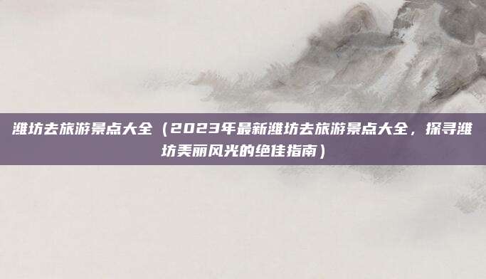 潍坊去旅游景点大全(2023年最新潍坊去旅游景点大全,探寻潍坊美丽风光的绝佳指南)