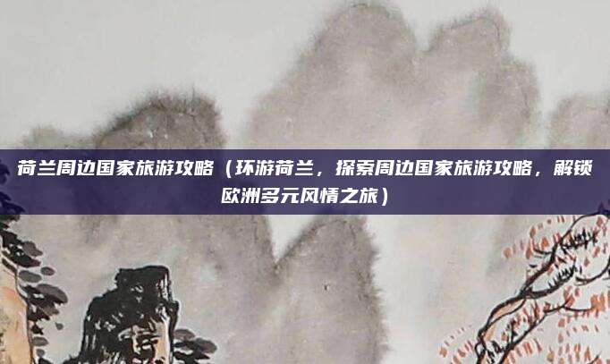 荷兰周边国家旅游攻略(环游荷兰,探索周边国家旅游攻略,解锁欧洲多元风情之旅)