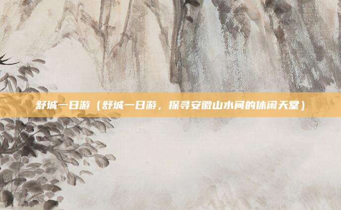 舒城一日游（舒城一日游，探寻安徽山水间的休闲天堂）