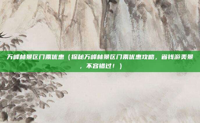 万峰林景区门票优惠(探秘万峰林景区门票优惠攻略,省钱游美景,不容错过!)