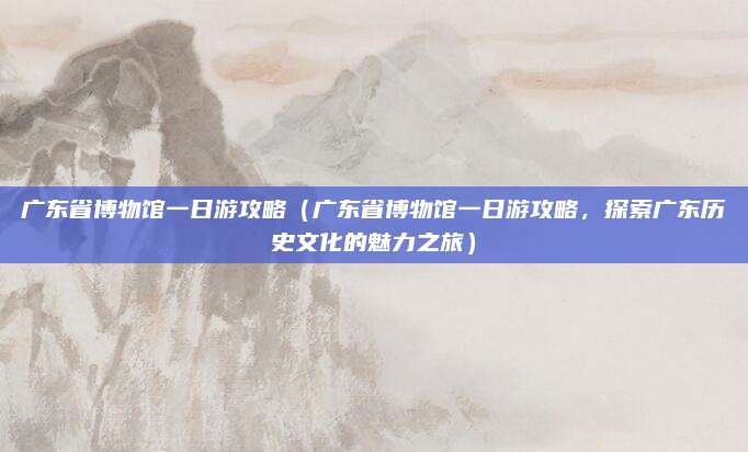 广东省博物馆一日游攻略(广东省博物馆一日游攻略,探索广东历史文化的魅力之旅)