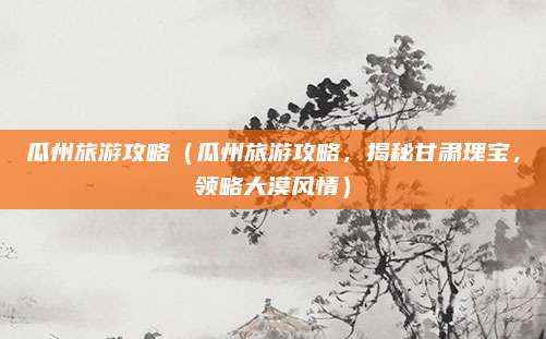 瓜州旅游攻略（瓜州旅游攻略，揭秘甘肃瑰宝，领略大漠风情）