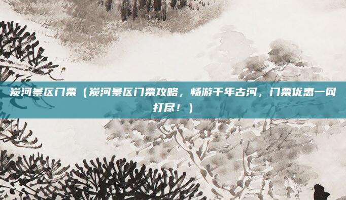 炭河景区门票(炭河景区门票攻略,畅游千年古河,门票优惠一网打尽!)