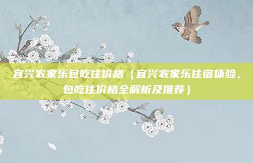 宜兴农家乐包吃住价格(宜兴农家乐住宿体验,包吃住价格全解析及推荐)