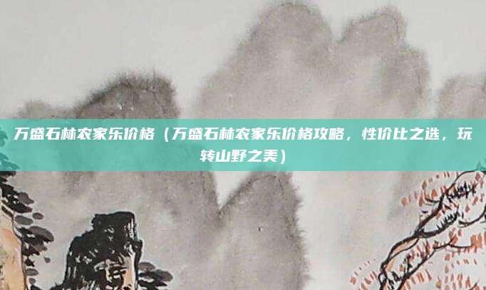 万盛石林农家乐价格(万盛石林农家乐价格攻略,性价比之选,玩转山野之美)