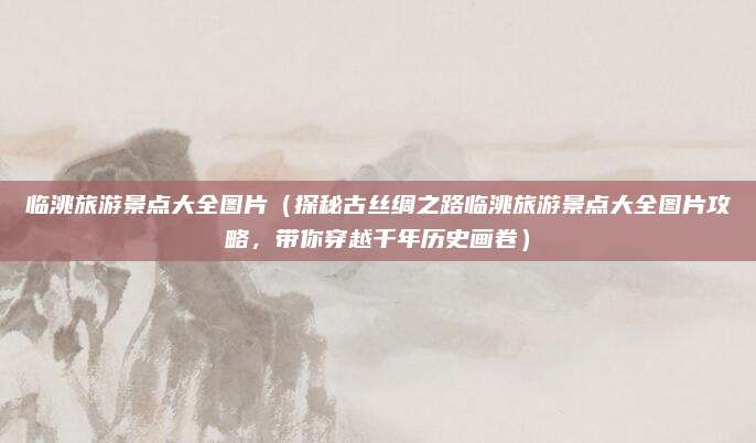 临洮旅游景点大全图片（探秘古丝绸之路临洮旅游景点大全图片攻略，带你穿越千年历史画卷）