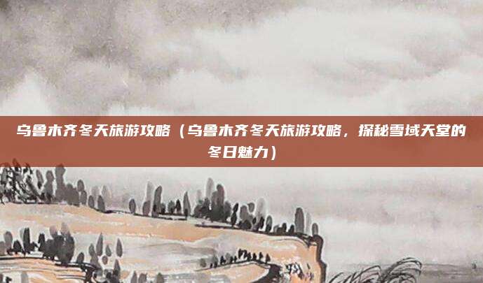 乌鲁木齐冬天旅游攻略(乌鲁木齐冬天旅游攻略,探秘雪域天堂的冬日魅力)