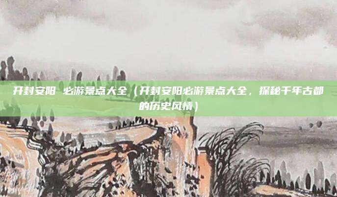 开封安阳 必游景点大全(开封安阳必游景点大全,探秘千年古都的历史风情)