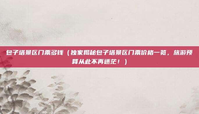 包子塔景区门票多钱(独家揭秘包子塔景区门票价格一览,旅游预算从此不再迷茫!)
