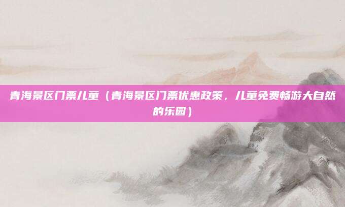 青海景区门票儿童(青海景区门票优惠政策,儿童免费畅游大自然的乐园)