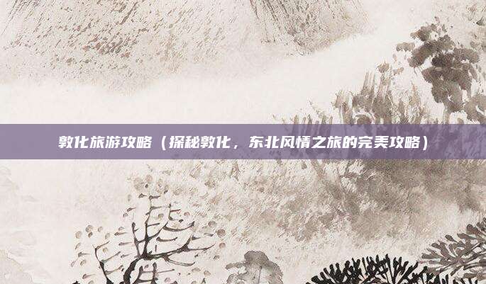 敦化旅游攻略（探秘敦化，东北风情之旅的完美攻略）