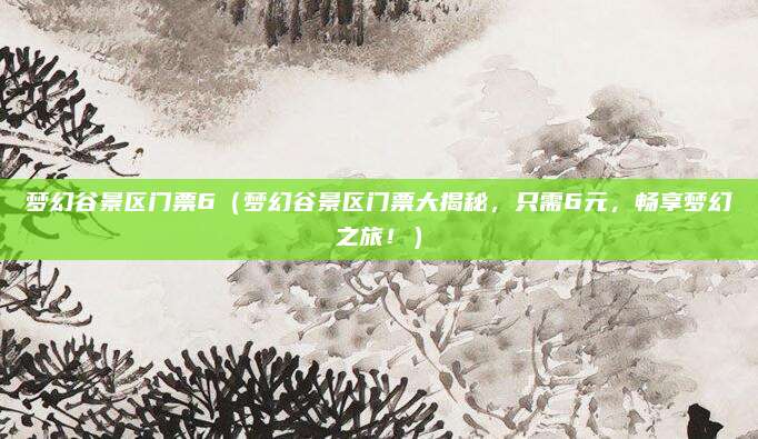 梦幻谷景区门票6(梦幻谷景区门票大揭秘,只需6元,畅享梦幻之旅!)