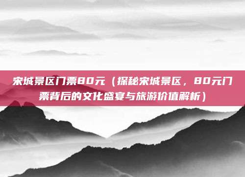 宋城景区门票80元(探秘宋城景区,80元门票背后的文化盛宴与旅游价值解析)