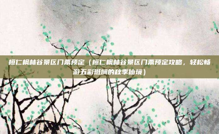 桓仁枫林谷景区门票预定(桓仁枫林谷景区门票预定攻略,轻松畅游五彩斑斓的秋季仙境)