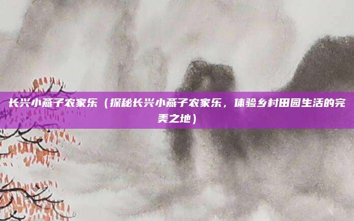 长兴小燕子农家乐(探秘长兴小燕子农家乐,体验乡村田园生活的完美之地)