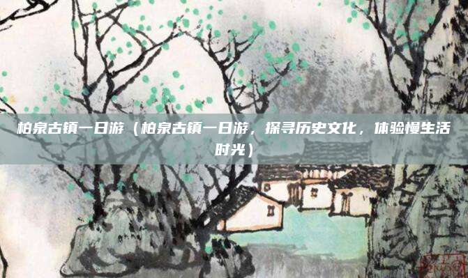 柏泉古镇一日游(柏泉古镇一日游,探寻历史文化,体验慢生活时光)