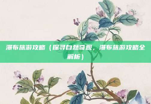 瀑布旅游攻略（探寻自然奇观，瀑布旅游攻略全解析）