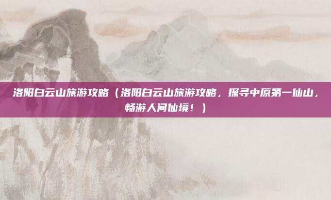 洛阳白云山旅游攻略（洛阳白云山旅游攻略，探寻中原第一仙山，畅游人间仙境！）