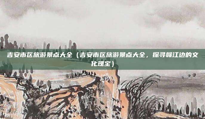 吉安市区旅游景点大全(吉安市区旅游景点大全,探寻赣江边的文化瑰宝)