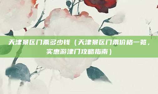天津景区门票多少钱（天津景区门票价格一览，实惠游津门攻略指南）