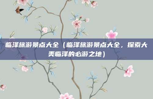 临泽旅游景点大全（临泽旅游景点大全，探索大美临泽的必游之地）