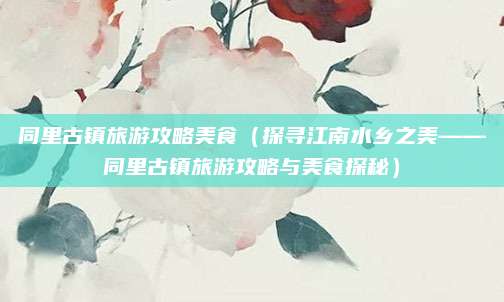同里古镇旅游攻略美食(探寻江南水乡之美——同里古镇旅游攻略与美食探秘)