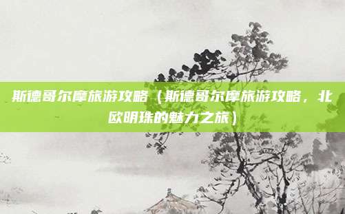 斯德哥尔摩旅游攻略（斯德哥尔摩旅游攻略，北欧明珠的魅力之旅）