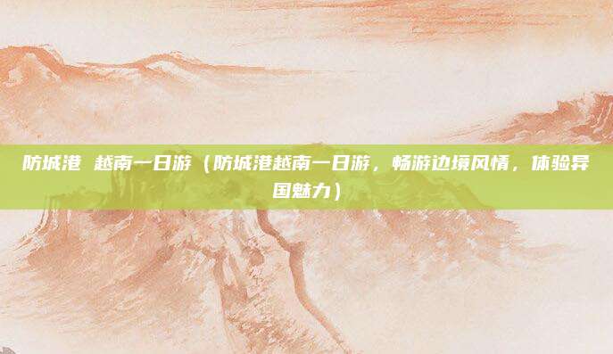 防城港 越南一日游(防城港越南一日游,畅游边境风情,体验异国魅力)