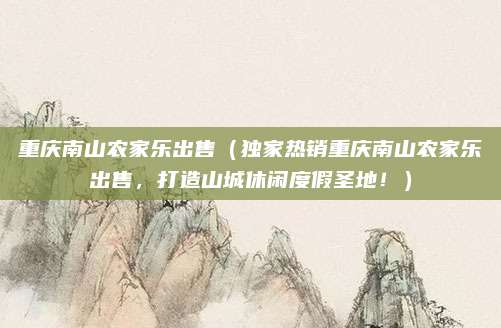 重庆南山农家乐出售(独家热销重庆南山农家乐出售,打造山城休闲度假圣地!)