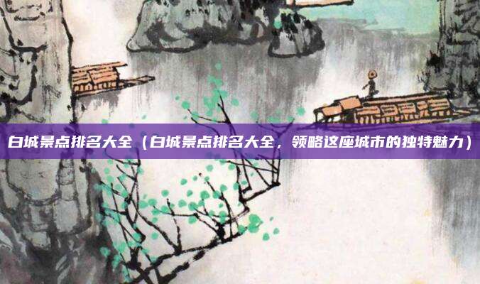 白城景点排名大全(白城景点排名大全,领略这座城市的独特魅力)