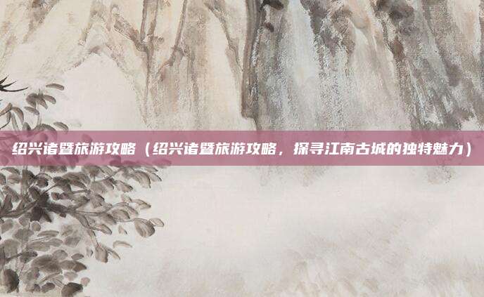 绍兴诸暨旅游攻略(绍兴诸暨旅游攻略,探寻江南古城的独特魅力)