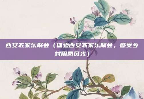 西安农家乐聚会（体验西安农家乐聚会，感受乡村田园风光）