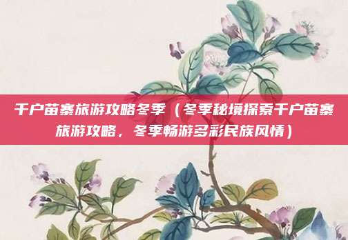 千户苗寨旅游攻略冬季(冬季秘境探索千户苗寨旅游攻略,冬季畅游多彩民族风情)