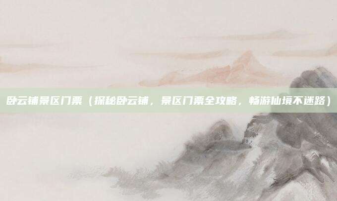 卧云铺景区门票(探秘卧云铺,景区门票全攻略,畅游仙境不迷路)