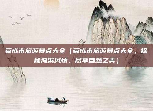 荣成市旅游景点大全(荣成市旅游景点大全,探秘海滨风情,尽享自然之美)