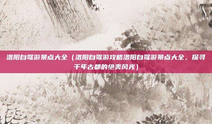 洛阳自驾游景点大全(洛阳自驾游攻略洛阳自驾游景点大全,探寻千年古都的绝美风光)