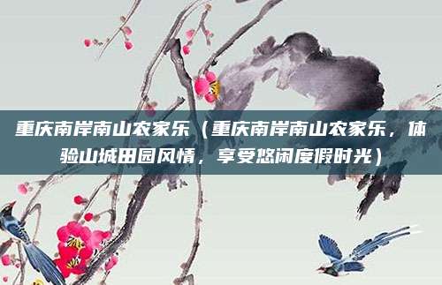 重庆南岸南山农家乐(重庆南岸南山农家乐,体验山城田园风情,享受悠闲度假时光)
