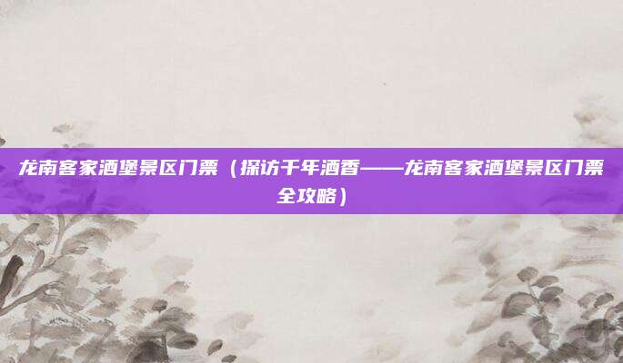 龙南客家酒堡景区门票（探访千年酒香——龙南客家酒堡景区门票全攻略）
