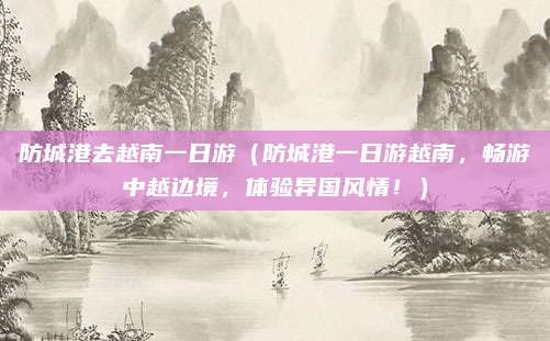 防城港去越南一日游(防城港一日游越南,畅游中越边境,体验异国风情!)