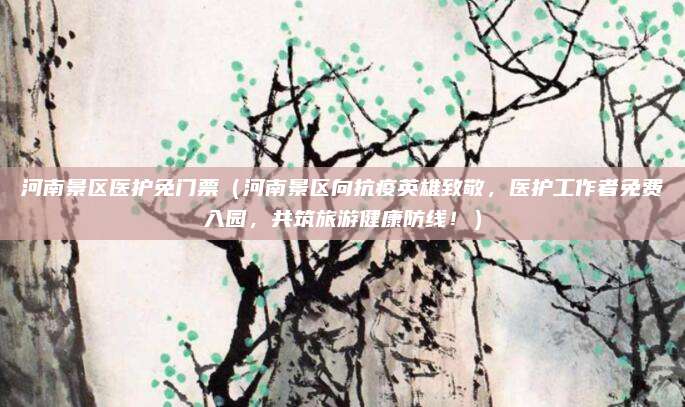 河南景区医护免门票(河南景区向抗疫英雄致敬,医护工作者免费入园,共筑旅游健康防线!)