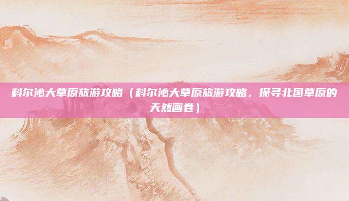 科尔沁大草原旅游攻略(科尔沁大草原旅游攻略,探寻北国草原的天然画卷)