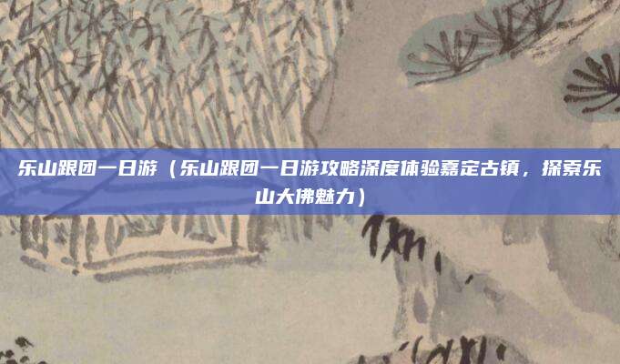 乐山跟团一日游(乐山跟团一日游攻略深度体验嘉定古镇,探索乐山大佛魅力)