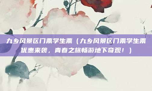 九乡风景区门票学生票(九乡风景区门票学生票优惠来袭,青春之旅畅游地下奇观!)
