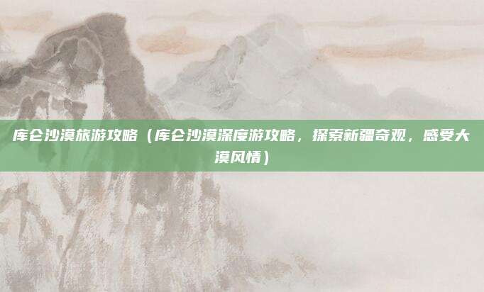 库仑沙漠旅游攻略(库仑沙漠深度游攻略,探索新疆奇观,感受大漠风情)