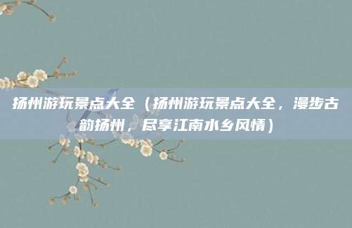 扬州游玩景点大全（扬州游玩景点大全，漫步古韵扬州，尽享江南水乡风情）