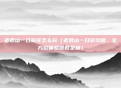 老君山一日游该怎么玩(老君山一日游攻略,全方位体验道教圣地)