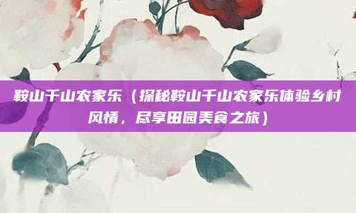 鞍山千山农家乐（探秘鞍山千山农家乐体验乡村风情，尽享田园美食之旅）
