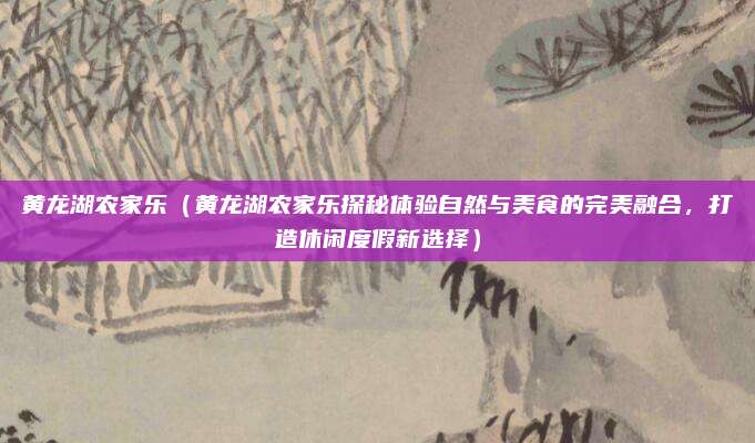 黄龙湖农家乐（黄龙湖农家乐探秘体验自然与美食的完美融合，打造休闲度假新选择）