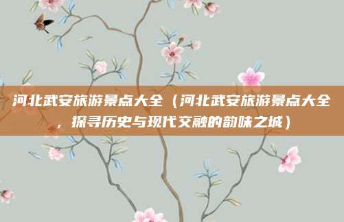 河北武安旅游景点大全(河北武安旅游景点大全,探寻历史与现代交融的韵味之城)
