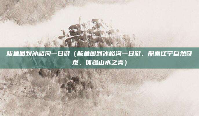 鲅鱼圈到冰峪沟一日游（鲅鱼圈到冰峪沟一日游，探索辽宁自然奇观，体验山水之美）
